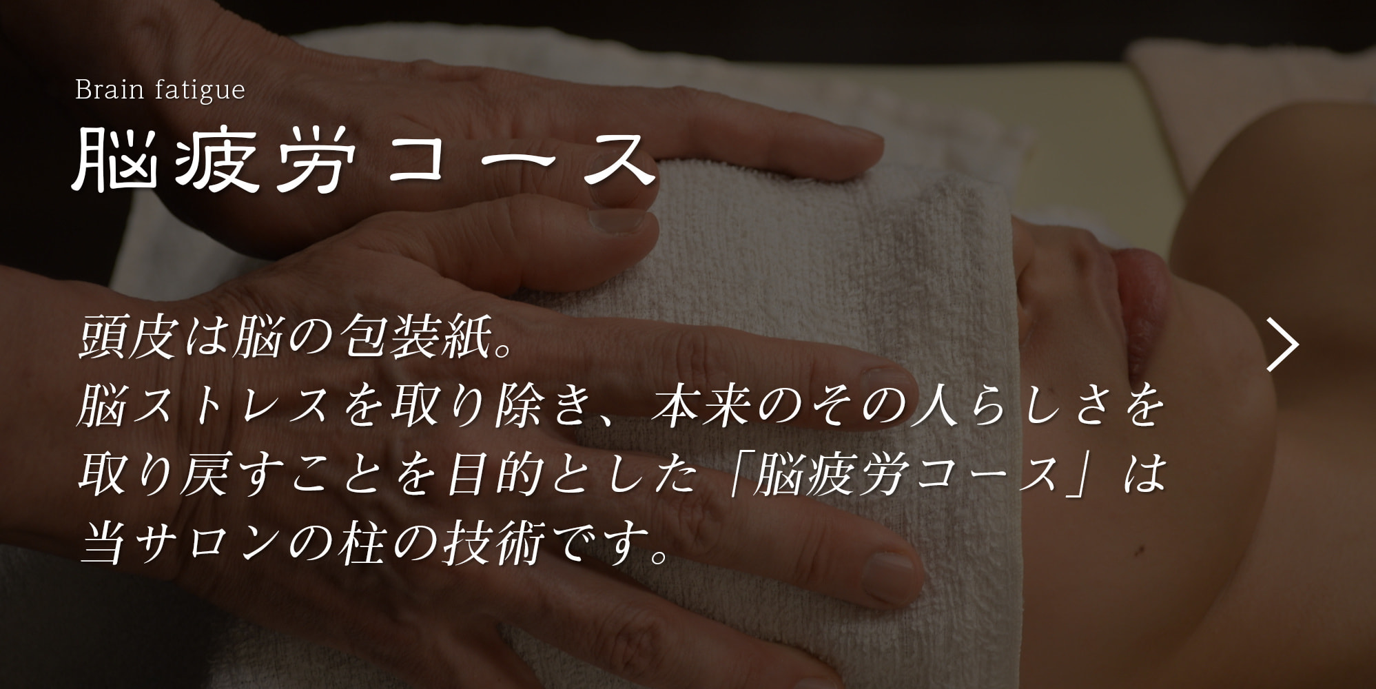 頭皮は脳の包装紙。脳ストレスを取り除き、本来のその人らしさを取り戻すことを目的とした「脳疲労コース」は当サロンの柱のコースです。
